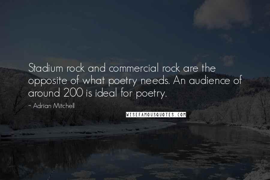 Adrian Mitchell quotes: Stadium rock and commercial rock are the opposite of what poetry needs. An audience of around 200 is ideal for poetry.