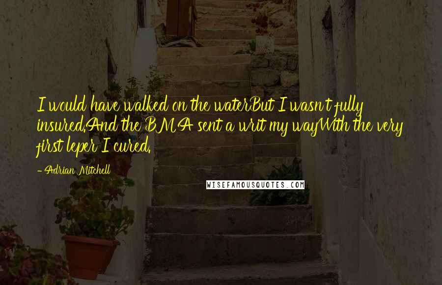 Adrian Mitchell quotes: I would have walked on the waterBut I wasn't fully insured.And the BMA sent a writ my wayWith the very first leper I cured.