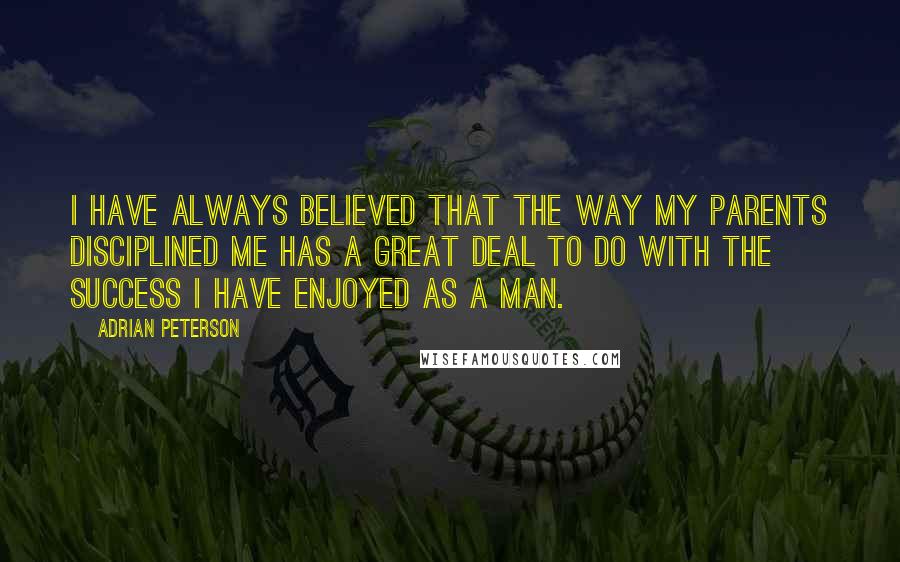 Adrian Peterson quotes: I have always believed that the way my parents disciplined me has a great deal to do with the success I have enjoyed as a man. Adrian Peterson quotes: I have always believed that the way my parents disciplined me has a great deal to do with the success I have enjoyed as a man.
