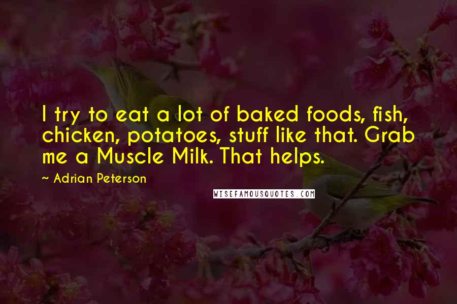 Adrian Peterson quotes: I try to eat a lot of baked foods, fish, chicken, potatoes, stuff like that. Grab me a Muscle Milk. That helps. Adrian Peterson quotes: I try to eat a lot of baked foods, fish, chicken, potatoes, stuff like that. Grab me a Muscle Milk. That helps.