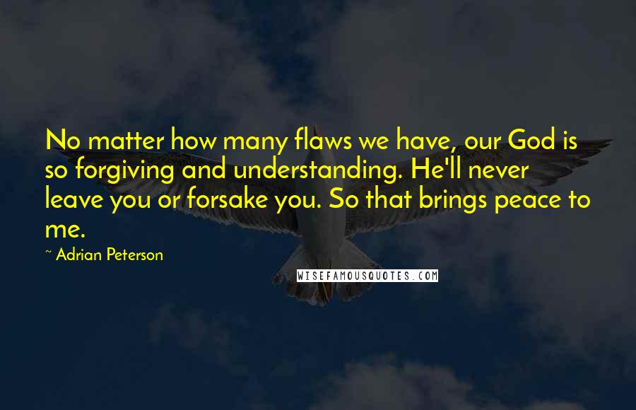 Adrian Peterson quotes: No matter how many flaws we have, our God is so forgiving and understanding. He'll never leave you or forsake you. So that brings peace to me. Adrian Peterson quotes: No matter how many flaws we have, our God is so forgiving and understanding. He'll never leave you or forsake you. So that brings peace to me.