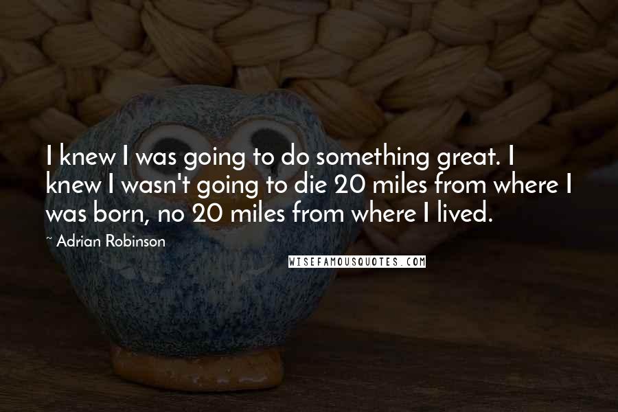 Adrian Robinson quotes: I knew I was going to do something great. I knew I wasn't going to die 20 miles from where I was born, no 20 miles from where I lived. Adrian Robinson quotes: I knew I was going to do something great. I knew I wasn't going to die 20 miles from where I was born, no 20 miles from where I lived.