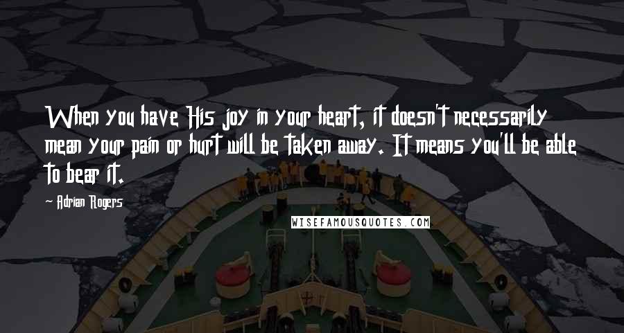 Adrian Rogers quotes: When you have His joy in your heart, it doesn't necessarily mean your pain or hurt will be taken away. It means you'll be able to bear it.