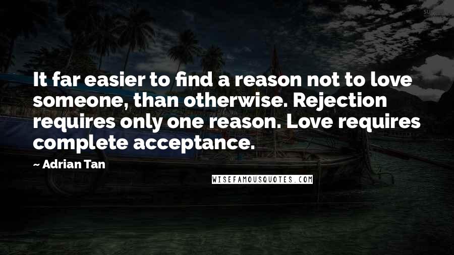 Adrian Tan quotes: It far easier to find a reason not to love someone, than otherwise. Rejection requires only one reason. Love requires complete acceptance. Adrian Tan quotes: It far easier to find a reason not to love someone, than otherwise. Rejection requires only one reason. Love requires complete acceptance.