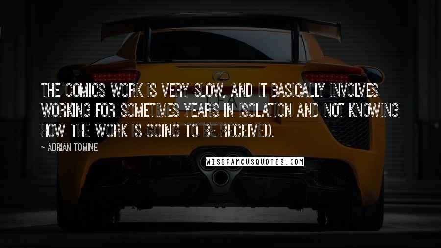 Adrian Tomine quotes: The comics work is very slow, and it basically involves working for sometimes years in isolation and not knowing how the work is going to be received. Adrian Tomine quotes: The comics work is very slow, and it basically involves working for sometimes years in isolation and not knowing how the work is going to be received.
