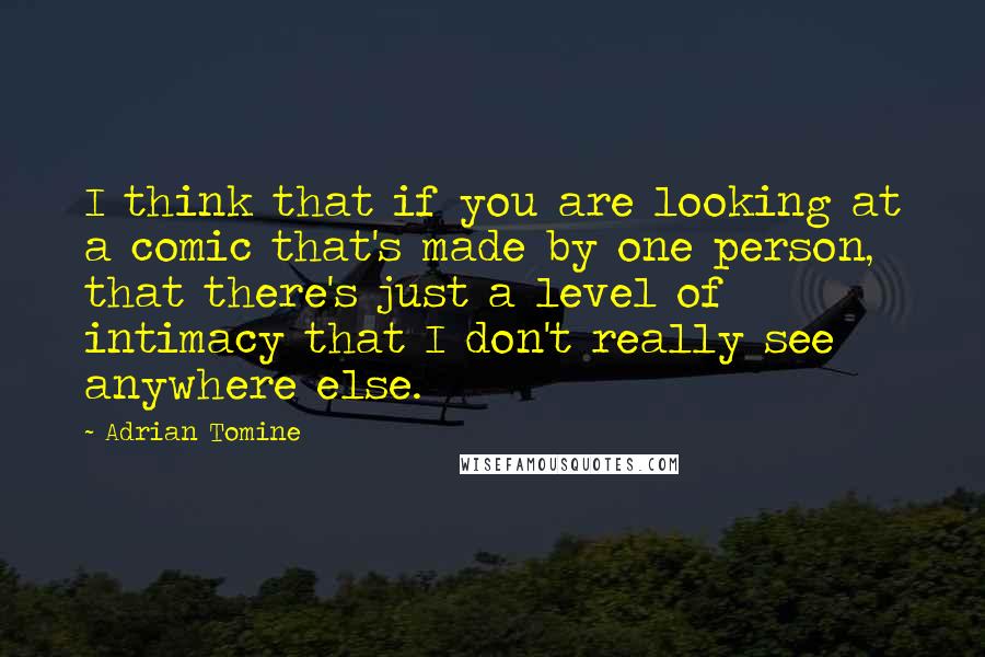 Adrian Tomine quotes: I think that if you are looking at a comic that's made by one person, that there's just a level of intimacy that I don't really see anywhere else. Adrian Tomine quotes: I think that if you are looking at a comic that's made by one person, that there's just a level of intimacy that I don't really see anywhere else.