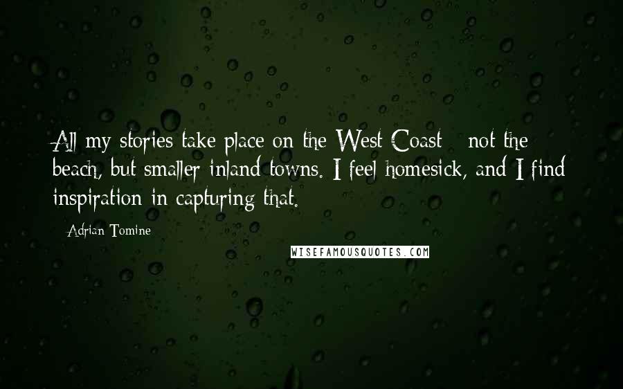 Adrian Tomine quotes: All my stories take place on the West Coast - not the beach, but smaller inland towns. I feel homesick, and I find inspiration in capturing that. Adrian Tomine quotes: All my stories take place on the West Coast - not the beach, but smaller inland towns. I feel homesick, and I find inspiration in capturing that.