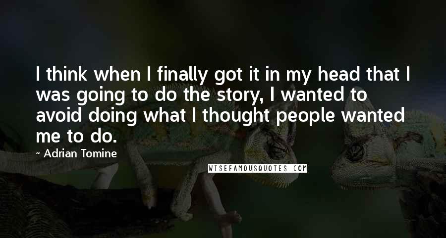 Adrian Tomine quotes: I think when I finally got it in my head that I was going to do the story, I wanted to avoid doing what I thought people wanted me to Adrian Tomine quotes: I think when I finally got it in my head that I was going to do the story, I wanted to avoid doing what I thought people wanted me to