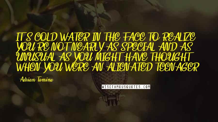 Adrian Tomine quotes: IT'S COLD WATER IN THE FACE TO REALIZE YOU'RE NOT NEARLY AS SPECIAL AND AS UNUSUAL AS YOU MIGHT HAVE THOUGHT WHEN YOU WERE AN ALIENATED TEENAGER. Adrian Tomine quotes: IT'S COLD WATER IN THE FACE TO REALIZE YOU'RE NOT NEARLY AS SPECIAL AND AS UNUSUAL AS YOU MIGHT HAVE THOUGHT WHEN YOU WERE AN ALIENATED TEENAGER.