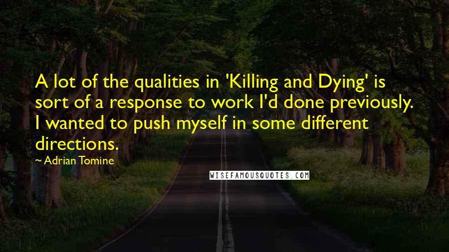 Adrian Tomine quotes: A lot of the qualities in 'Killing and Dying' is sort of a response to work I'd done previously. I wanted to push myself in some different directions. Adrian Tomine quotes: A lot of the qualities in 'Killing and Dying' is sort of a response to work I'd done previously. I wanted to push myself in some different directions.