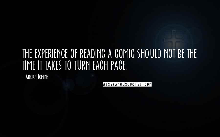Adrian Tomine quotes: THE EXPERIENCE OF READING A COMIC SHOULD NOT BE THE TIME IT TAKES TO TURN EACH PAGE. Adrian Tomine quotes: THE EXPERIENCE OF READING A COMIC SHOULD NOT BE THE TIME IT TAKES TO TURN EACH PAGE.