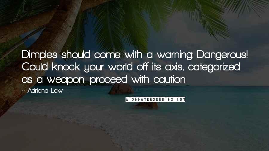 Adriana Law quotes: Dimples should come with a warning: Dangerous! Could knock your world off its axis, categorized as a weapon, proceed with caution. Adriana Law quotes: Dimples should come with a warning: Dangerous! Could knock your world off its axis, categorized as a weapon, proceed with caution.