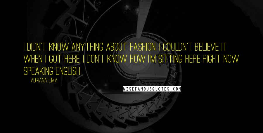 Adriana Lima quotes: I didn't know anything about fashion. I couldn't believe it when I got here. I don't know how I'm sitting here right now speaking English. Adriana Lima quotes: I didn't know anything about fashion. I couldn't believe it when I got here. I don't know how I'm sitting here right now speaking English.