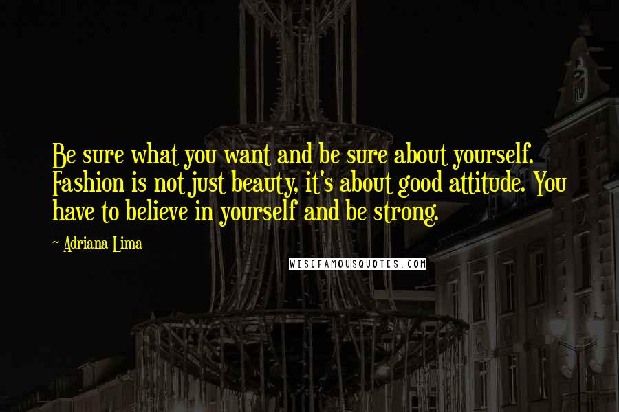 Adriana Lima quotes: Be sure what you want and be sure about yourself. Fashion is not just beauty, it's about good attitude. You have to believe in yourself and be strong. Adriana Lima quotes: Be sure what you want and be sure about yourself. Fashion is not just beauty, it's about good attitude. You have to believe in yourself and be strong.