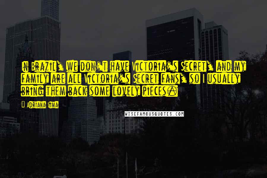Adriana Lima quotes: In Brazil, we don't have Victoria's Secret, and my family are all Victoria's Secret fans, so I usually bring them back some lovely pieces.