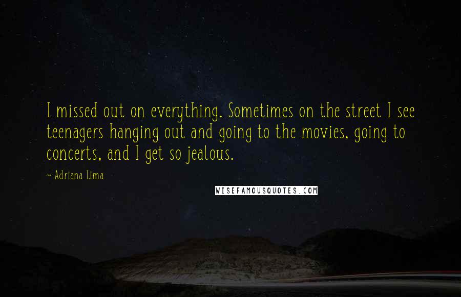 Adriana Lima quotes: I missed out on everything. Sometimes on the street I see teenagers hanging out and going to the movies, going to concerts, and I get so jealous. Adriana Lima quotes: I missed out on everything. Sometimes on the street I see teenagers hanging out and going to the movies, going to concerts, and I get so jealous.