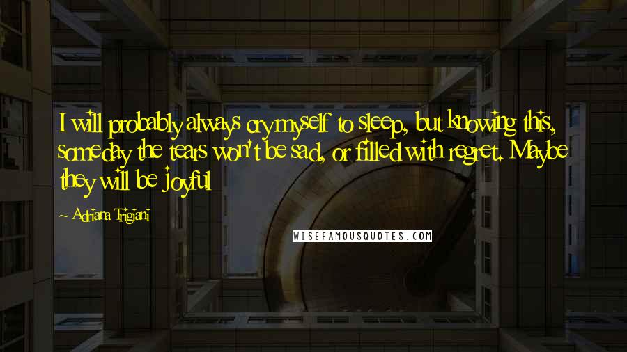 Adriana Trigiani quotes: I will probably always cry myself to sleep, but knowing this, someday the tears won't be sad, or filled with regret. Maybe they will be joyful