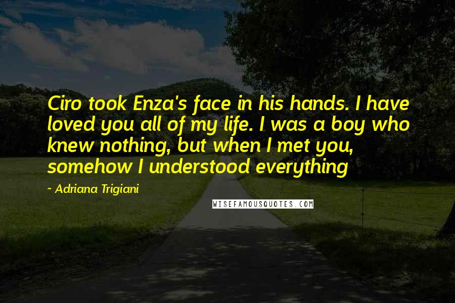 Adriana Trigiani quotes: Ciro took Enza's face in his hands. I have loved you all of my life. I was a boy who knew nothing, but when I met you, somehow I understood