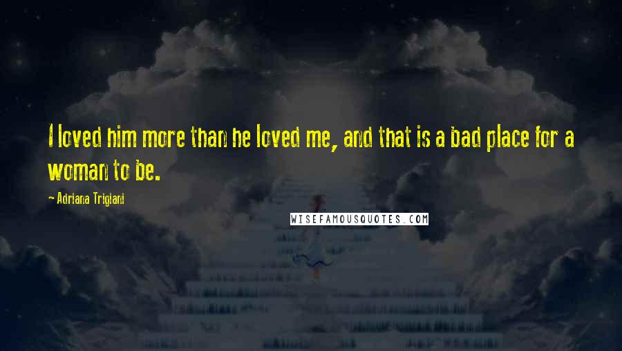 Adriana Trigiani quotes: I loved him more than he loved me, and that is a bad place for a woman to be.