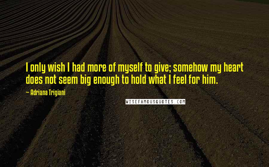 Adriana Trigiani quotes: I only wish I had more of myself to give; somehow my heart does not seem big enough to hold what I feel for him.