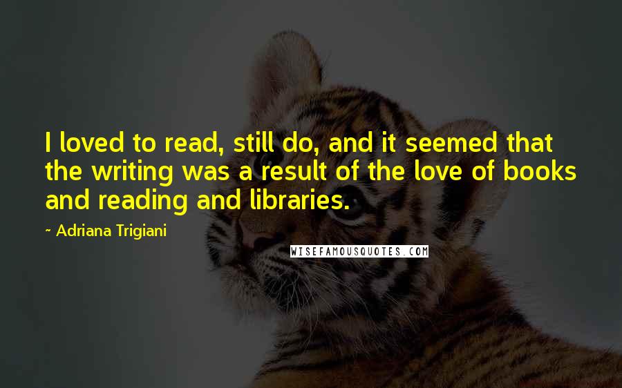 Adriana Trigiani quotes: I loved to read, still do, and it seemed that the writing was a result of the love of books and reading and libraries.