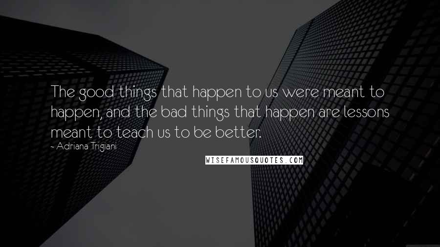 Adriana Trigiani quotes: The good things that happen to us were meant to happen, and the bad things that happen are lessons meant to teach us to be better.