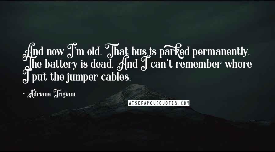 Adriana Trigiani quotes: And now I'm old. That bus is parked permanently. The battery is dead. And I can't remember where I put the jumper cables.