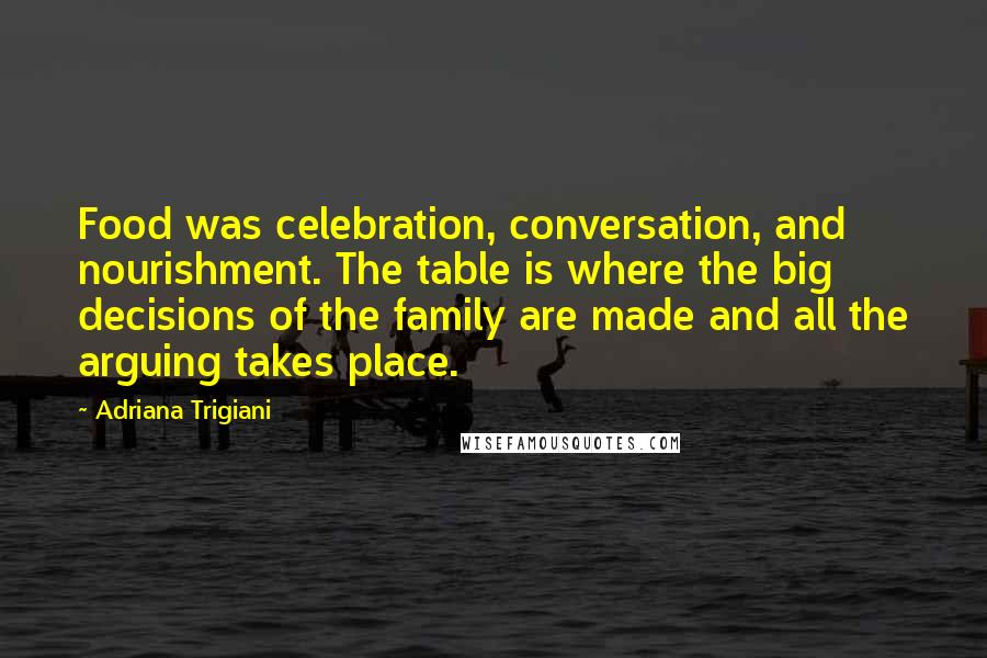 Adriana Trigiani quotes: Food was celebration, conversation, and nourishment. The table is where the big decisions of the family are made and all the arguing takes place.