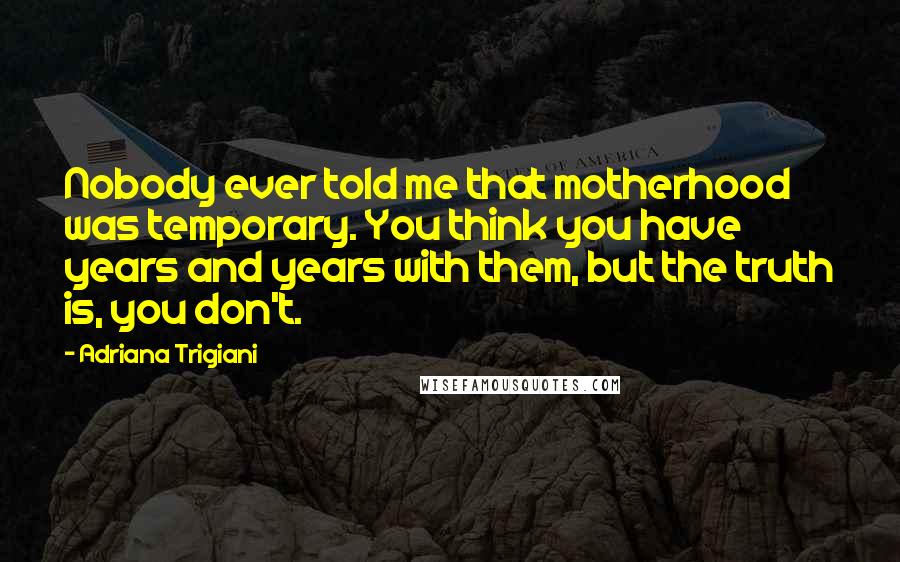 Adriana Trigiani quotes: Nobody ever told me that motherhood was temporary. You think you have years and years with them, but the truth is, you don't.