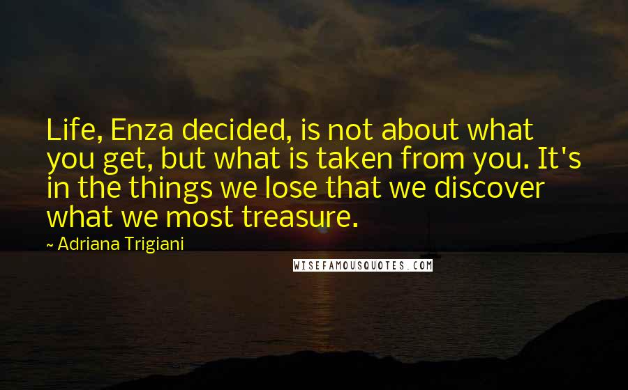 Adriana Trigiani quotes: Life, Enza decided, is not about what you get, but what is taken from you. It's in the things we lose that we discover what we most treasure.