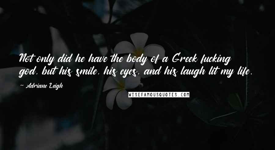 Adriane Leigh quotes: Not only did he have the body of a Greek fucking god, but his smile, his eyes, and his laugh lit my life. Adriane Leigh quotes: Not only did he have the body of a Greek fucking god, but his smile, his eyes, and his laugh lit my life.