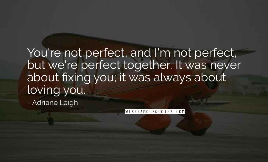 Adriane Leigh quotes: You're not perfect, and I'm not perfect, but we're perfect together. It was never about fixing you; it was always about loving you.