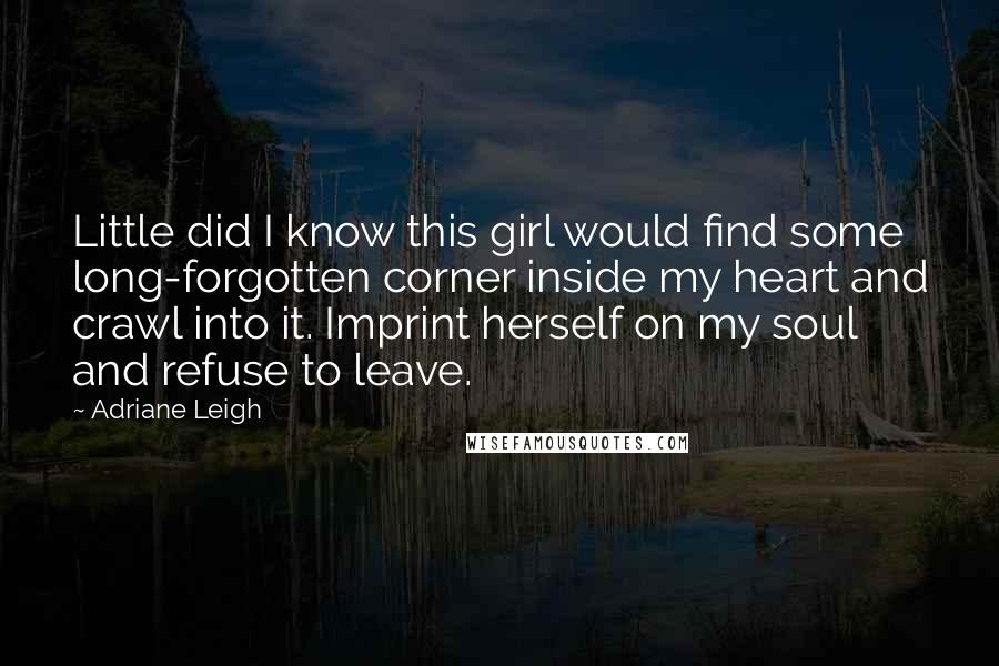 Adriane Leigh quotes: Little did I know this girl would find some long-forgotten corner inside my heart and crawl into it. Imprint herself on my soul and refuse to leave. Adriane Leigh quotes: Little did I know this girl would find some long-forgotten corner inside my heart and crawl into it. Imprint herself on my soul and refuse to leave.