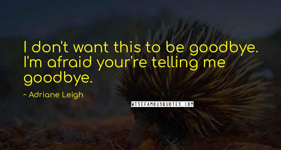 Adriane Leigh quotes: I don't want this to be goodbye. I'm afraid your're telling me goodbye.