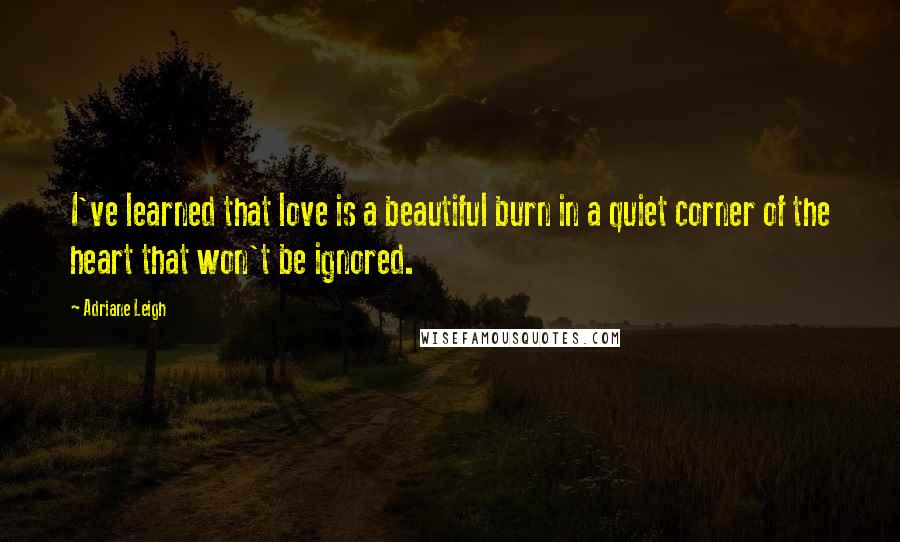 Adriane Leigh quotes: I've learned that love is a beautiful burn in a quiet corner of the heart that won't be ignored.