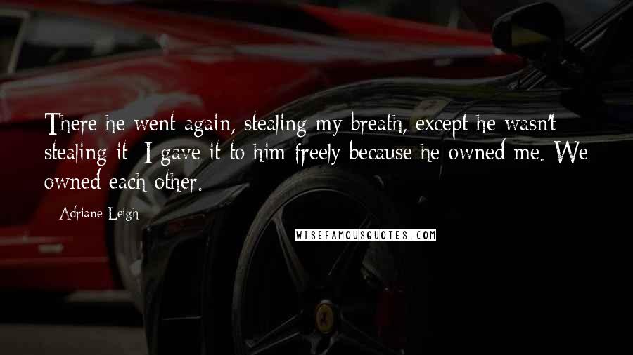 Adriane Leigh quotes: There he went again, stealing my breath, except he wasn't stealing it; I gave it to him freely because he owned me. We owned each other. Adriane Leigh quotes: There he went again, stealing my breath, except he wasn't stealing it; I gave it to him freely because he owned me. We owned each other.