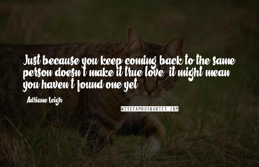 Adriane Leigh quotes: Just because you keep coming back to the same person doesn't make it true love, it might mean you haven't found one yet.