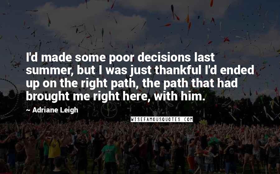 Adriane Leigh quotes: I'd made some poor decisions last summer, but I was just thankful I'd ended up on the right path, the path that had brought me right here, with him. Adriane Leigh quotes: I'd made some poor decisions last summer, but I was just thankful I'd ended up on the right path, the path that had brought me right here, with him.