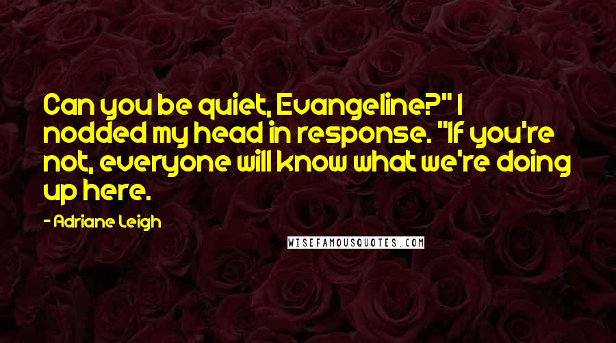 Adriane Leigh quotes: Can you be quiet, Evangeline?" I nodded my head in response. "If you're not, everyone will know what we're doing up here. Adriane Leigh quotes: Can you be quiet, Evangeline?" I nodded my head in response. "If you're not, everyone will know what we're doing up here.