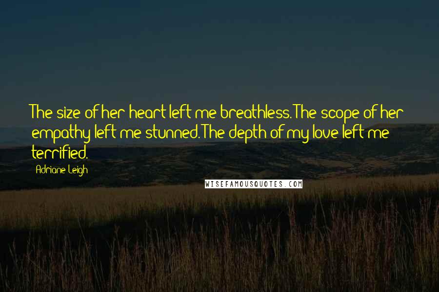 Adriane Leigh quotes: The size of her heart left me breathless. The scope of her empathy left me stunned. The depth of my love left me terrified. Adriane Leigh quotes: The size of her heart left me breathless. The scope of her empathy left me stunned. The depth of my love left me terrified.