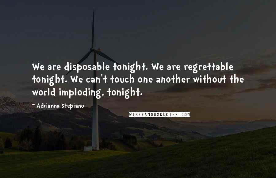Adrianna Stepiano quotes: We are disposable tonight. We are regrettable tonight. We can't touch one another without the world imploding, tonight. Adrianna Stepiano quotes: We are disposable tonight. We are regrettable tonight. We can't touch one another without the world imploding, tonight.