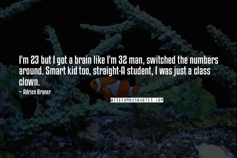 Adrien Broner quotes: I'm 23 but I got a brain like I'm 32 man, switched the numbers around. Smart kid too, straight-A student, I was just a class clown.