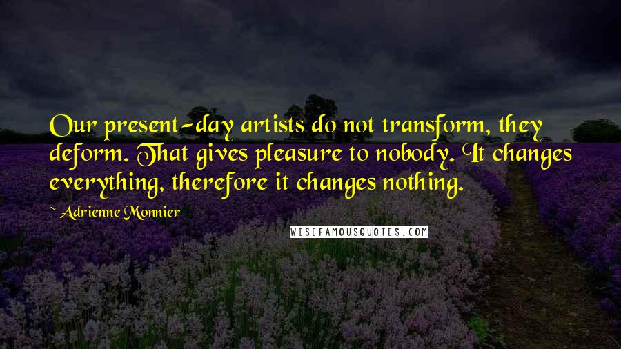 Adrienne Monnier quotes: Our present-day artists do not transform, they deform. That gives pleasure to nobody. It changes everything, therefore it changes nothing.