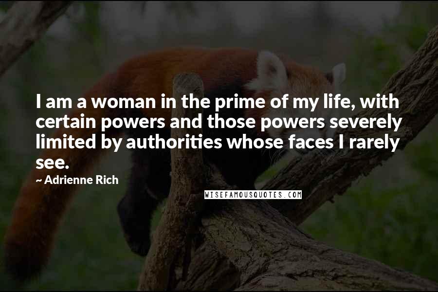 Adrienne Rich quotes: I am a woman in the prime of my life, with certain powers and those powers severely limited by authorities whose faces I rarely see.