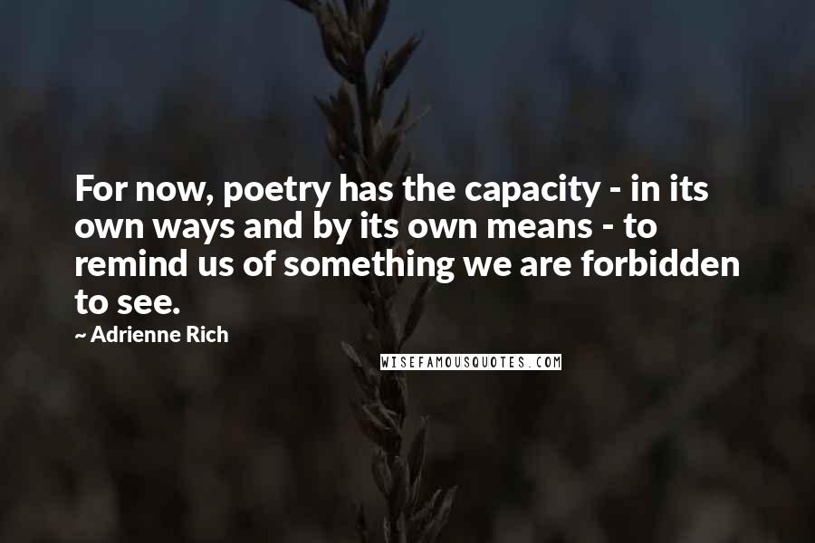Adrienne Rich quotes: For now, poetry has the capacity - in its own ways and by its own means - to remind us of something we are forbidden to see.