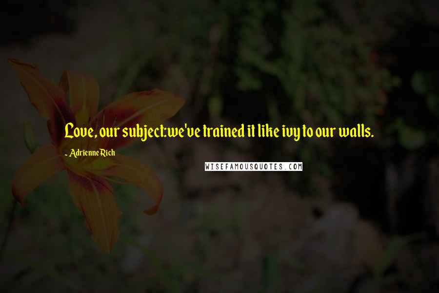 Adrienne Rich quotes: Love, our subject:we've trained it like ivy to our walls.