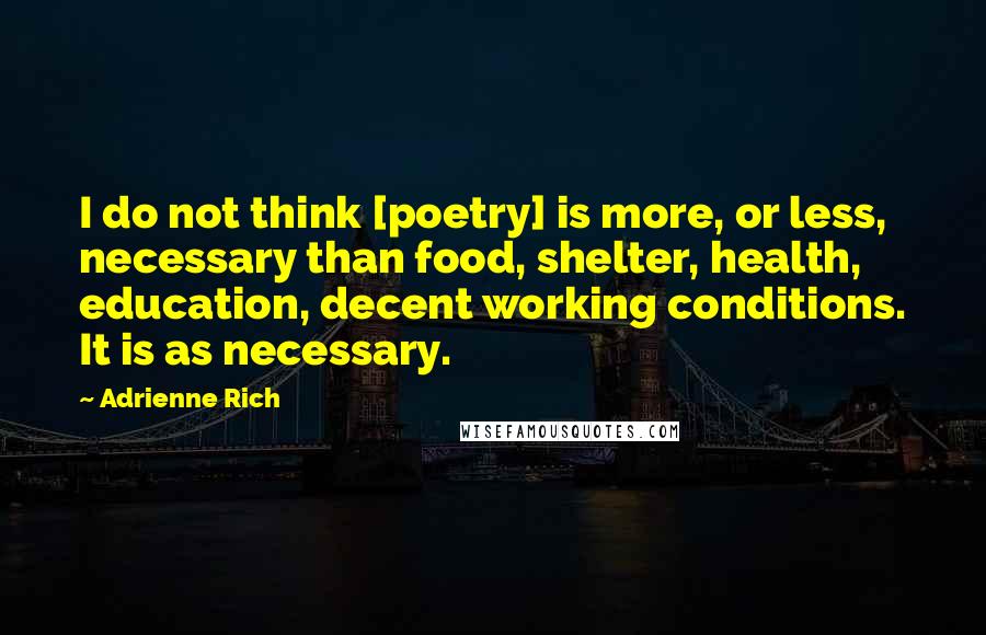 Adrienne Rich quotes: I do not think [poetry] is more, or less, necessary than food, shelter, health, education, decent working conditions. It is as necessary.