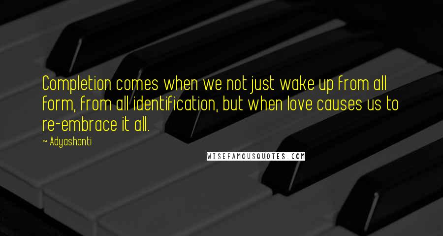 Adyashanti quotes: Completion comes when we not just wake up from all form, from all identification, but when love causes us to re-embrace it all.