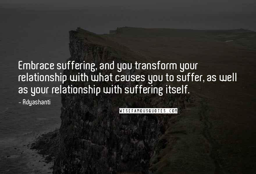 Adyashanti quotes: Embrace suffering, and you transform your relationship with what causes you to suffer, as well as your relationship with suffering itself.