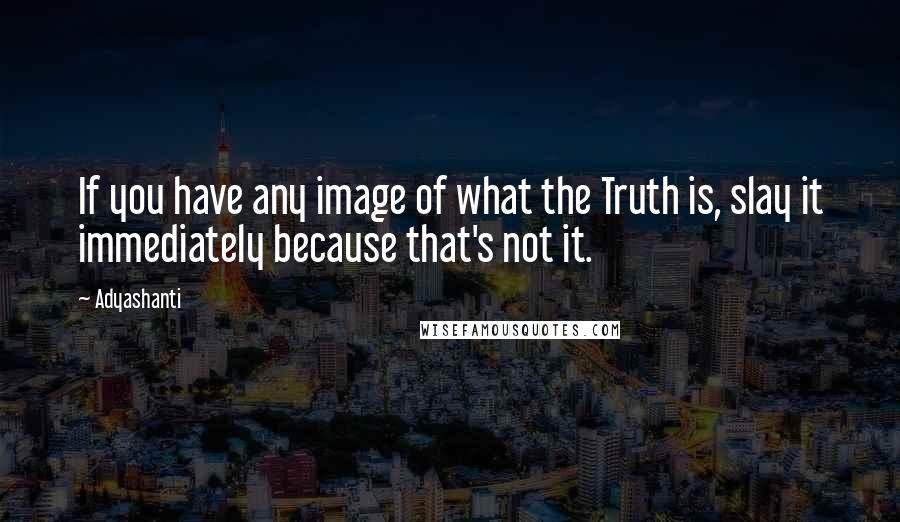 Adyashanti quotes: If you have any image of what the Truth is, slay it immediately because that's not it.